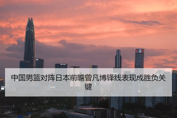 中国男篮对阵日本前瞻曾凡博锋线表现成胜负关键