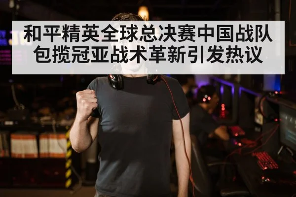 和平精英全球总决赛中国战队包揽冠亚战术革新引发热议